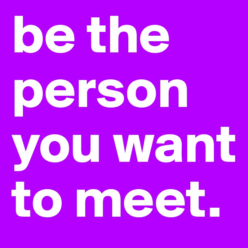 be the person you want to meet.