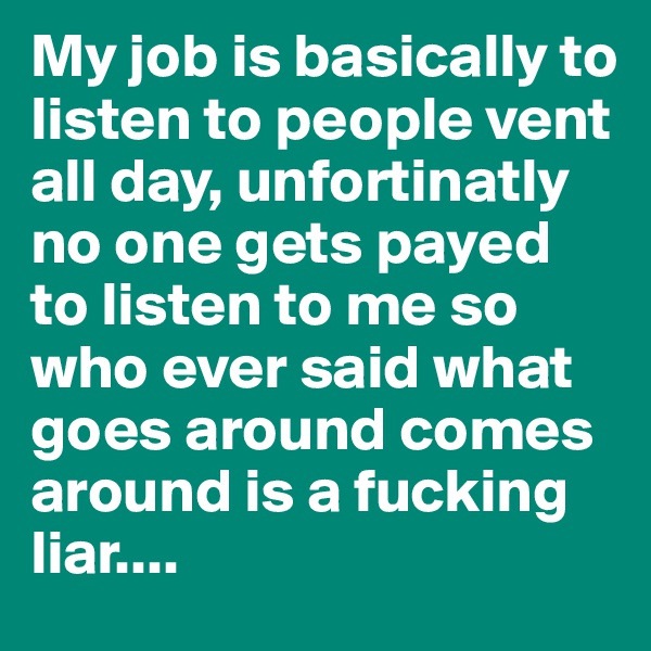 My job is basically to listen to people vent all day, unfortinatly no one gets payed to listen to me so who ever said what goes around comes around is a fucking liar.... 