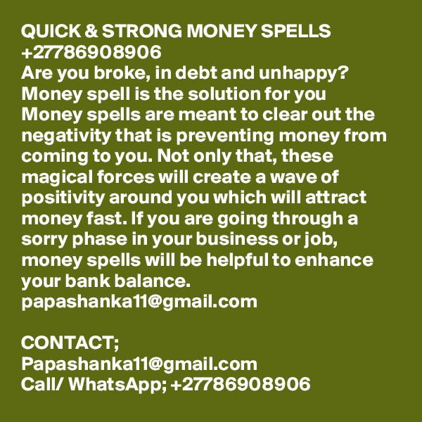 QUICK & STRONG MONEY SPELLS +27786908906
Are you broke, in debt and unhappy? Money spell is the solution for you
Money spells are meant to clear out the negativity that is preventing money from coming to you. Not only that, these magical forces will create a wave of positivity around you which will attract money fast. If you are going through a sorry phase in your business or job, money spells will be helpful to enhance your bank balance. papashanka11@gmail.com

CONTACT;
Papashanka11@gmail.com
Call/ WhatsApp; +27786908906