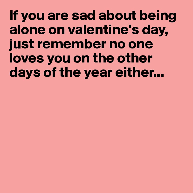 If you are sad about being alone on valentine's day, just remember no one loves you on the other days of the year either...






