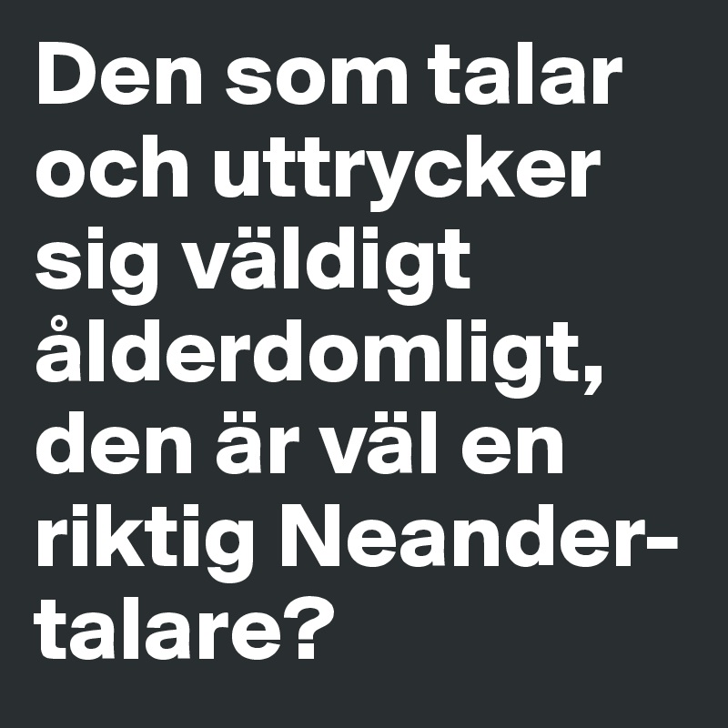 Den som talar och uttrycker sig väldigt ålderdomligt, den är väl en riktig Neander-talare?
