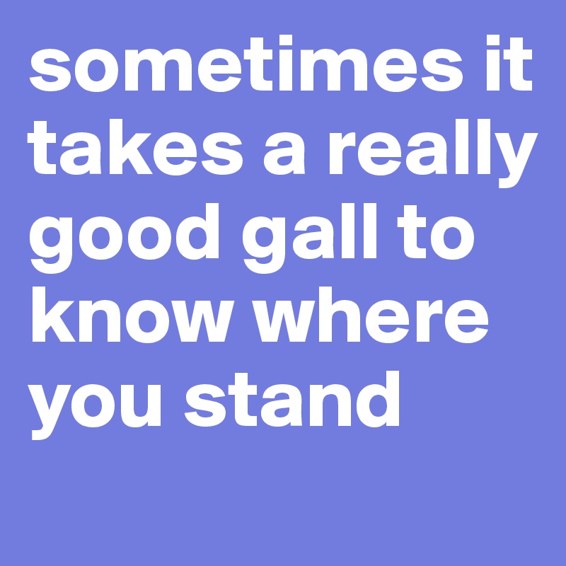 sometimes it takes a really good gall to know where you stand