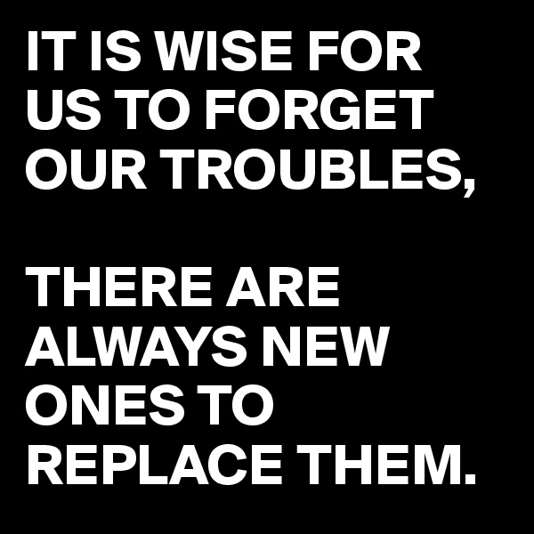 IT IS WISE FOR US TO FORGET OUR TROUBLES,

THERE ARE ALWAYS NEW ONES TO REPLACE THEM. 