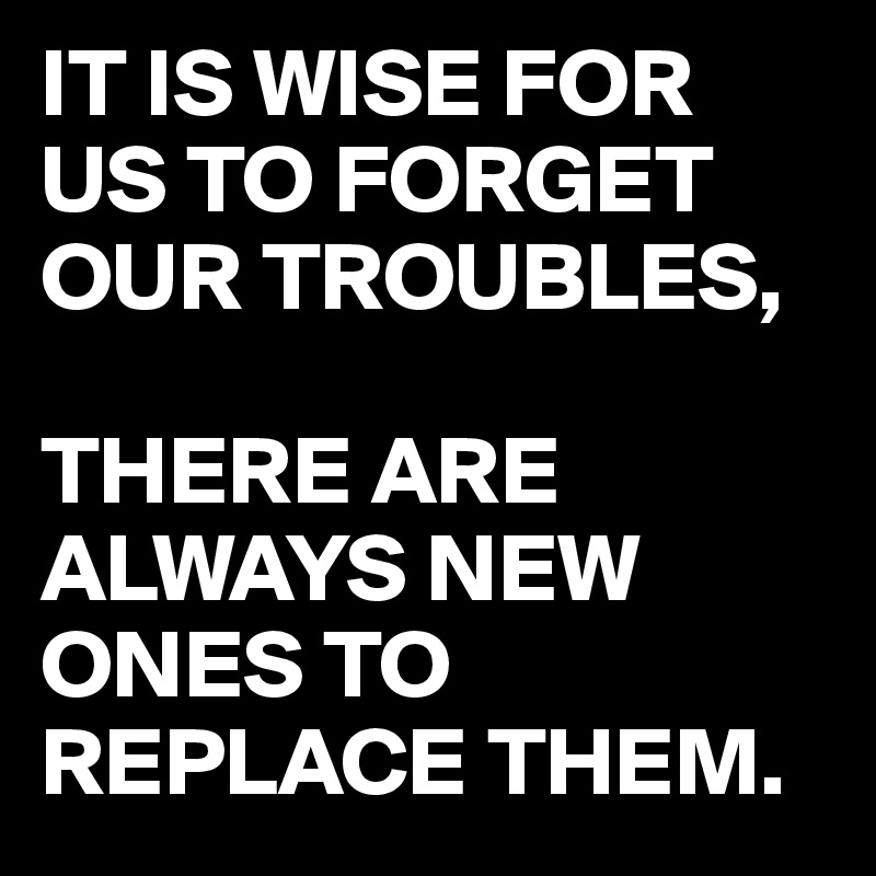 IT IS WISE FOR US TO FORGET OUR TROUBLES,

THERE ARE ALWAYS NEW ONES TO REPLACE THEM. 