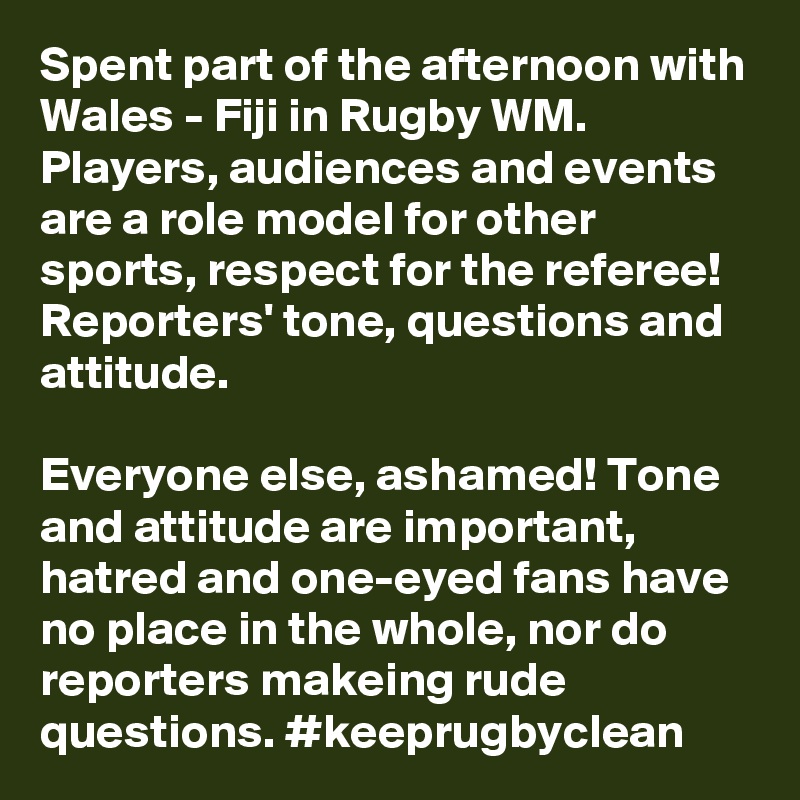 Spent part of the afternoon with Wales - Fiji in Rugby WM. Players, audiences and events are a role model for other sports, respect for the referee! Reporters' tone, questions and attitude.

Everyone else, ashamed! Tone and attitude are important, hatred and one-eyed fans have no place in the whole, nor do reporters makeing rude questions. #keeprugbyclean