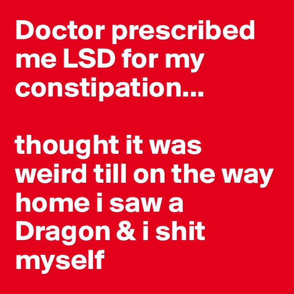Doctor prescribed me LSD for my constipation...

thought it was weird till on the way home i saw a Dragon & i shit myself
