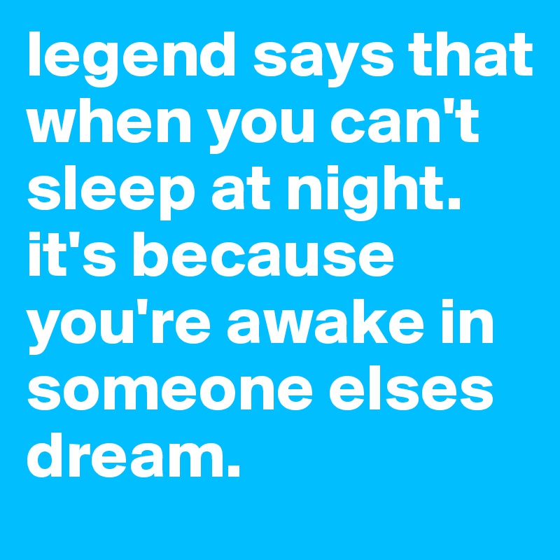 legend says that when you can't sleep at night.
it's because you're awake in someone elses dream. 