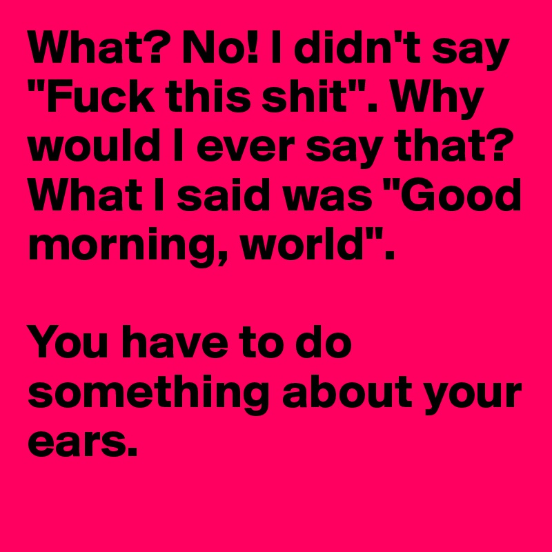 What? No! I didn't say "Fuck this shit". Why would I ever say that? What I said was "Good morning, world".

You have to do something about your ears.