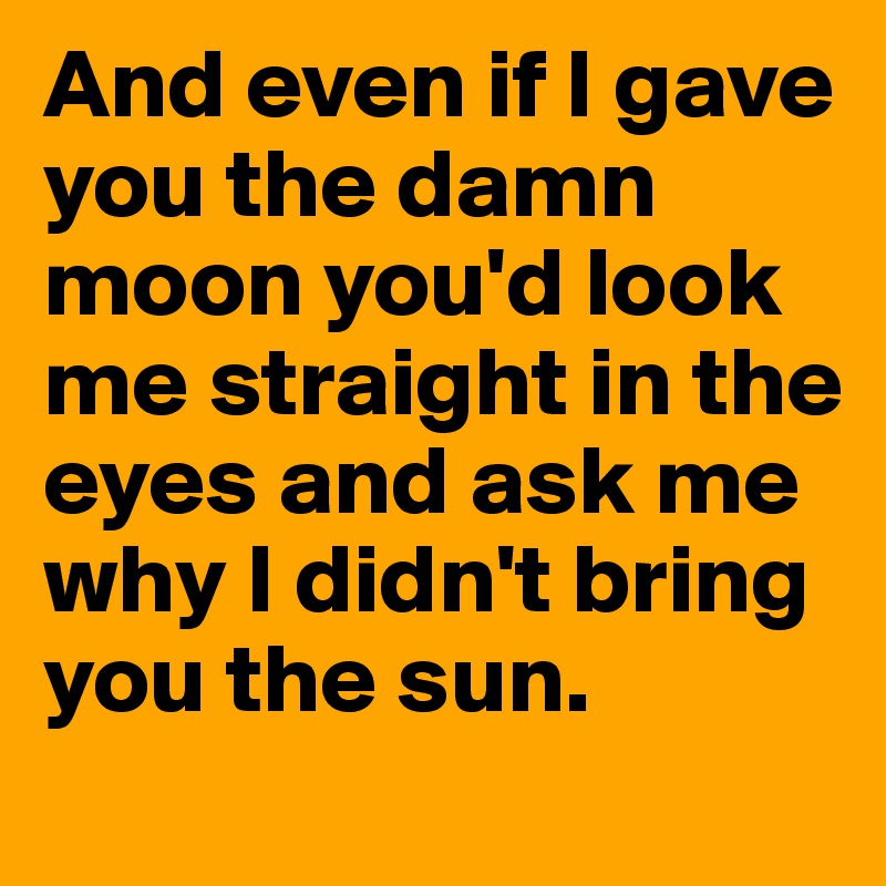 And even if I gave you the damn moon you'd look me straight in the eyes and ask me why I didn't bring you the sun. 