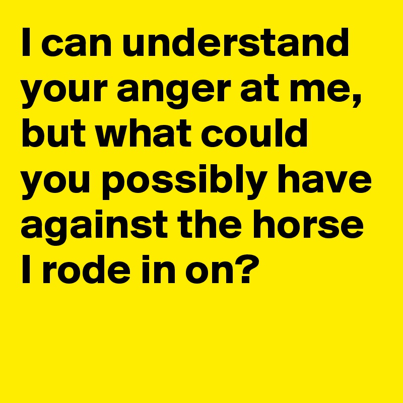 I can understand your anger at me, but what could you possibly have against the horse I rode in on?
