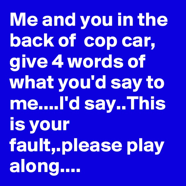 Me and you in the
back of  cop car, give 4 words of what you'd say to me....I'd say..This is your fault,.please play along....