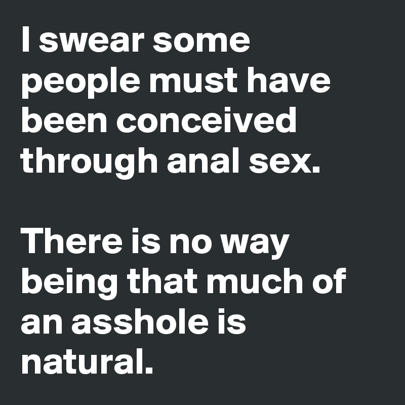 I swear some people must have been conceived through anal sex. 

There is no way being that much of an asshole is natural. 
