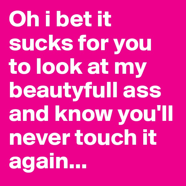 Oh i bet it sucks for you to look at my beautyfull ass and know you'll never touch it again... 