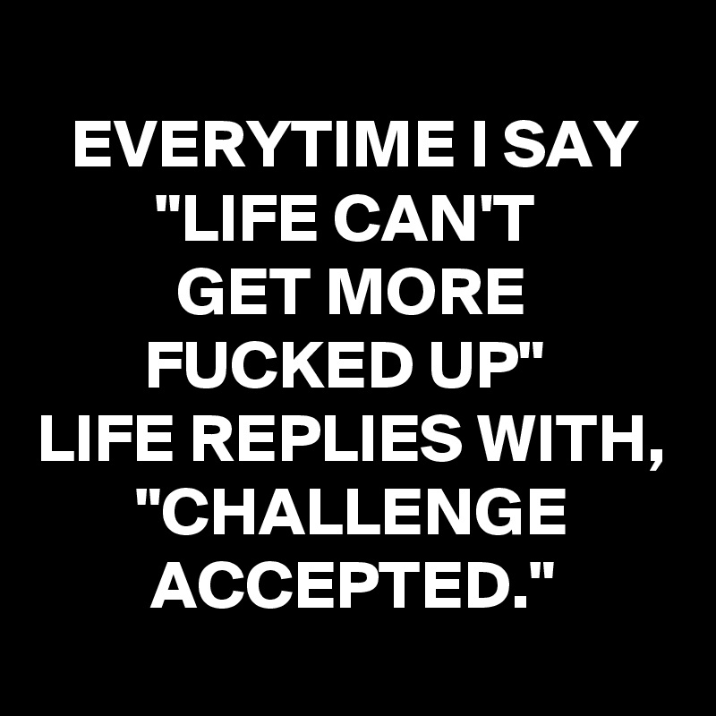 
EVERYTIME I SAY "LIFE CAN'T 
GET MORE FUCKED UP" 
LIFE REPLIES WITH, "CHALLENGE ACCEPTED."