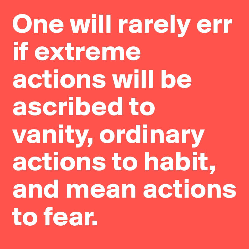 One will rarely err if extreme actions will be ascribed to vanity, ordinary actions to habit, and mean actions to fear.