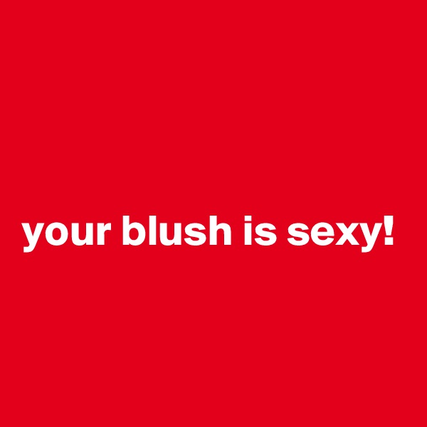 



your blush is sexy!


