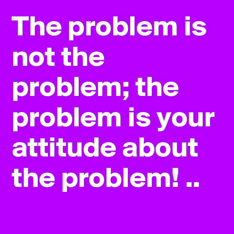 The problem is not the problem; the problem is your attitude about the problem! ..