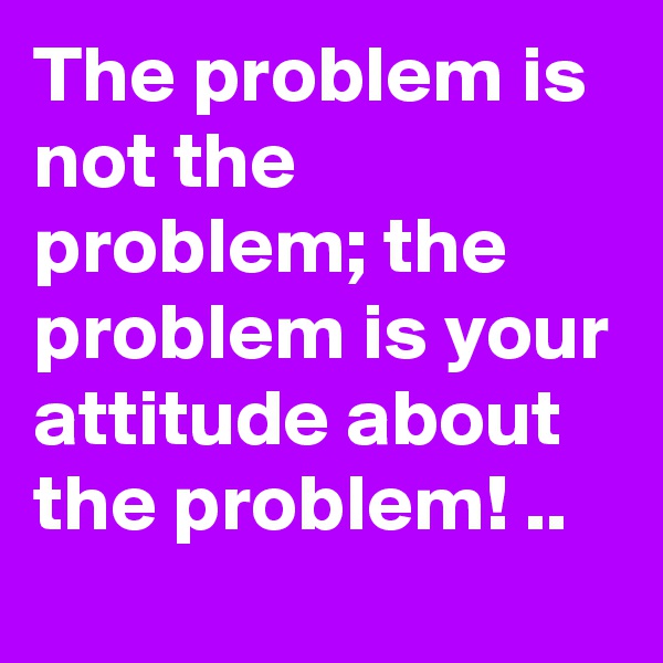 The problem is not the problem; the problem is your attitude about the problem! ..