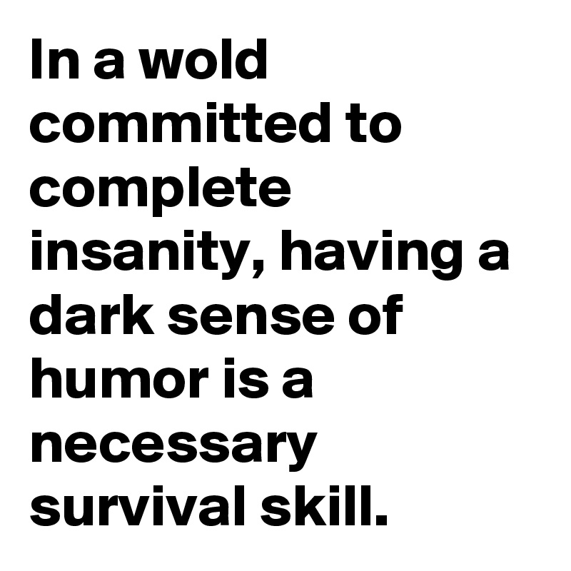 In a wold committed to complete insanity, having a dark sense of humor is a necessary survival skill.
