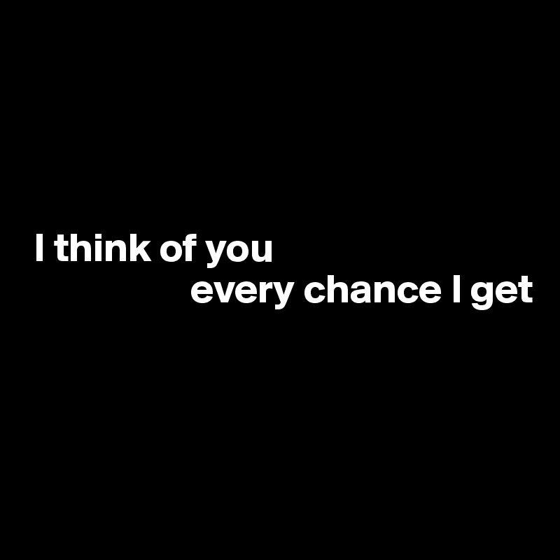 




 I think of you 
                    every chance I get




