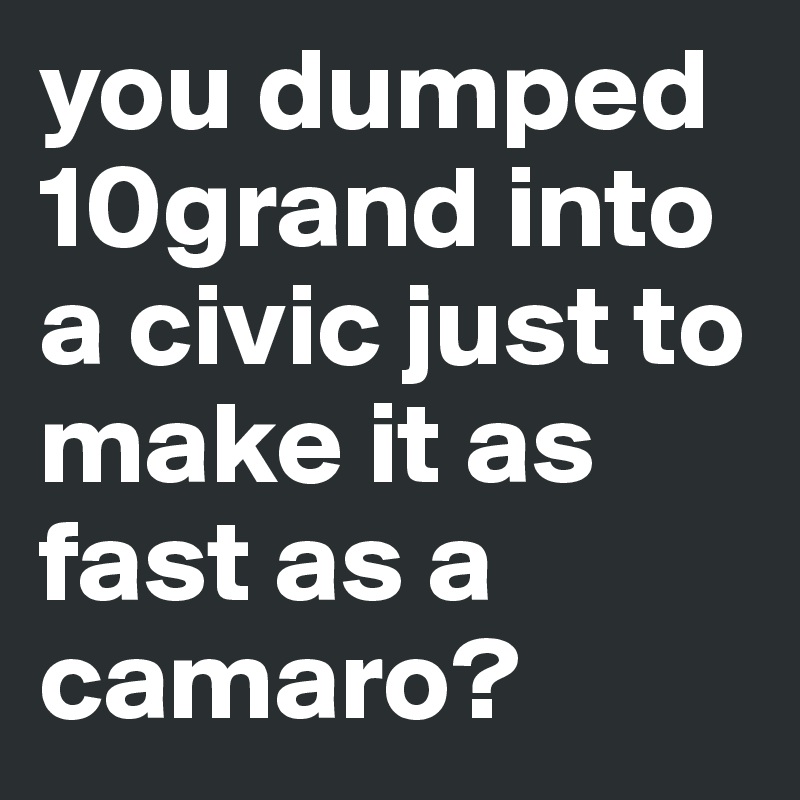 you dumped 10grand into a civic just to make it as fast as a camaro?