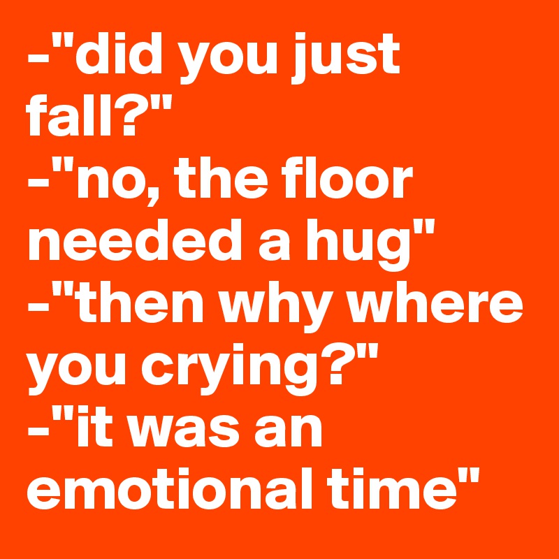 -"did you just fall?"
-"no, the floor needed a hug"
-"then why where you crying?"
-"it was an emotional time"