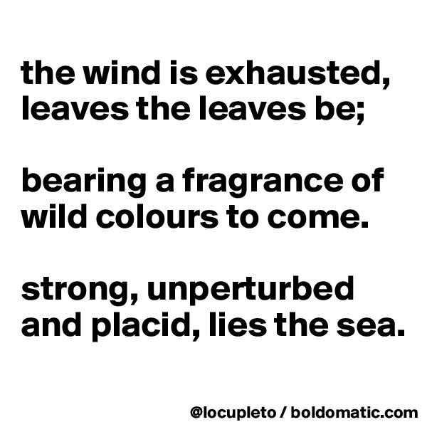 
the wind is exhausted, leaves the leaves be;

bearing a fragrance of wild colours to come.

strong, unperturbed and placid, lies the sea. 
