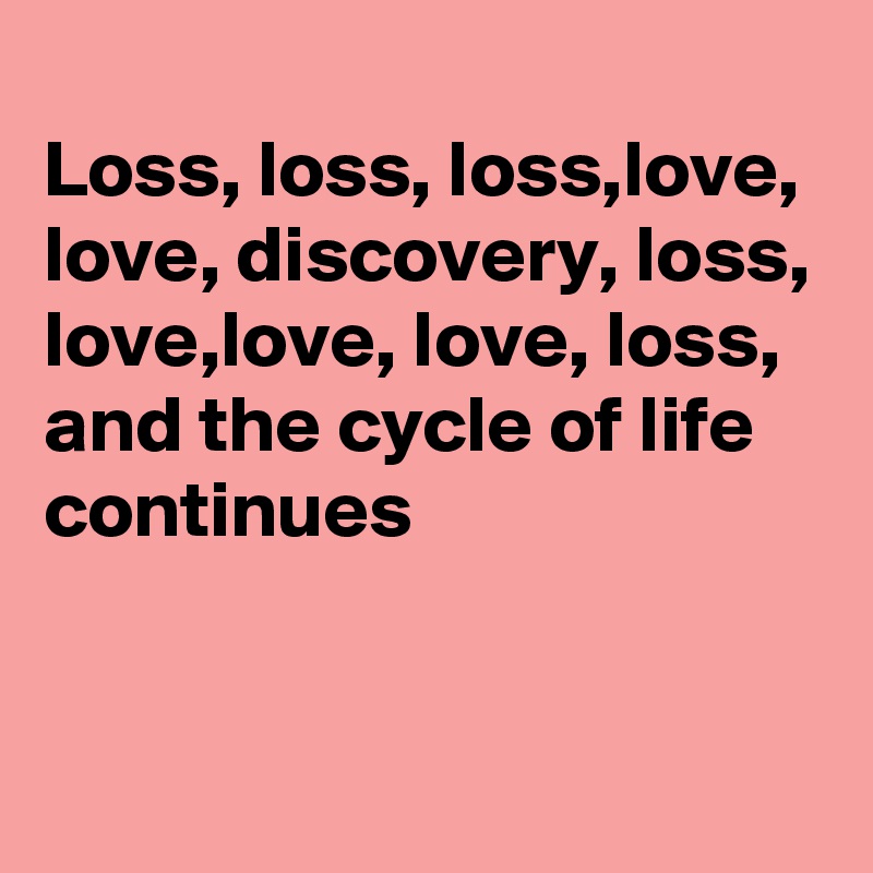 
Loss, loss, loss,love, love, discovery, loss, love,love, love, loss,
and the cycle of life continues


