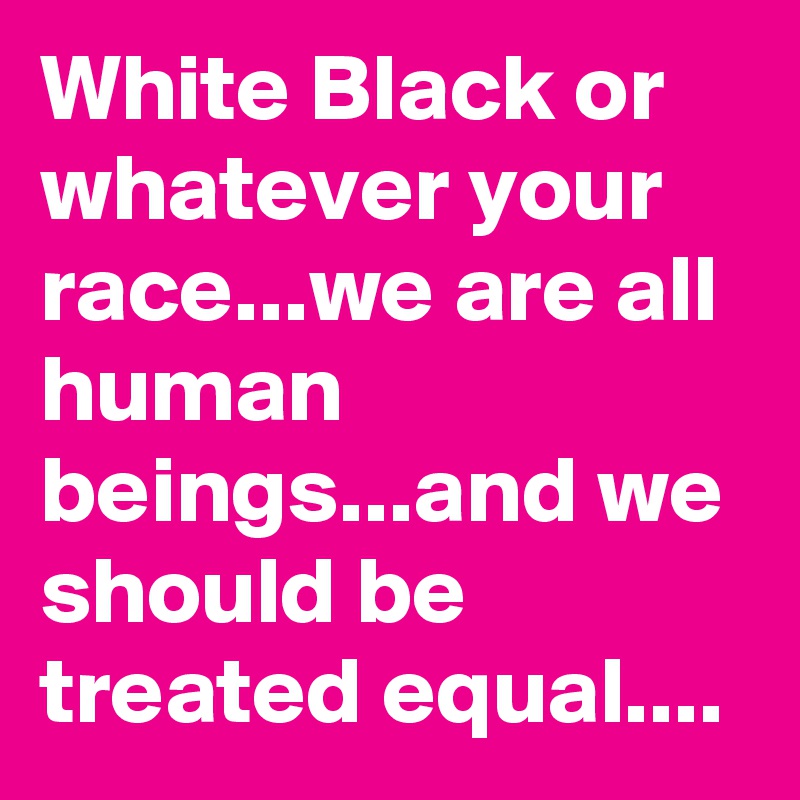 White Black or whatever your race...we are all human beings...and we should be treated equal....