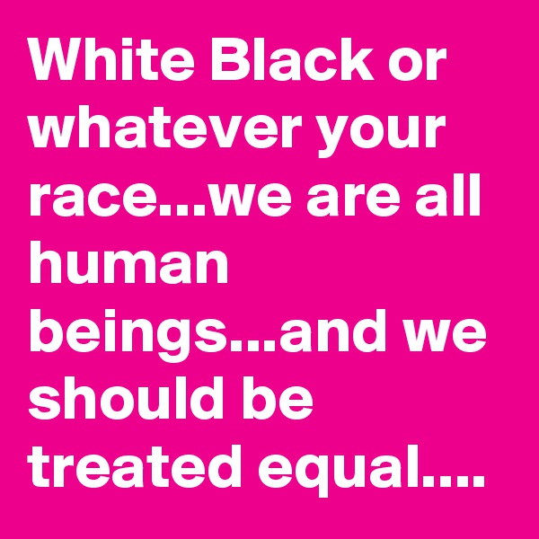 White Black or whatever your race...we are all human beings...and we should be treated equal....