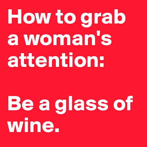 How to grab a woman's attention:

Be a glass of wine.
