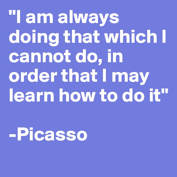 "I am always doing that which I cannot do, in order that I may learn how to do it"

-Picasso