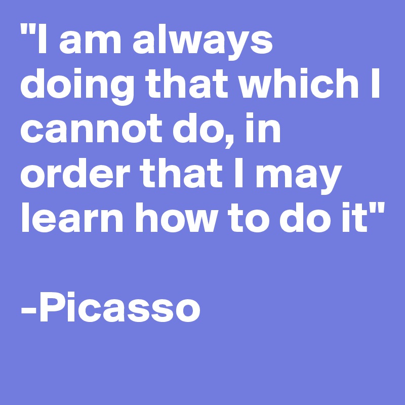 "I am always doing that which I cannot do, in order that I may learn how to do it"

-Picasso