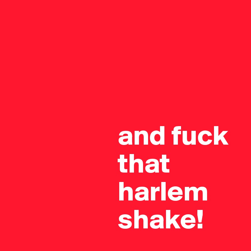 



                   and fuck       
                   that       
                   harlem        
                   shake!
