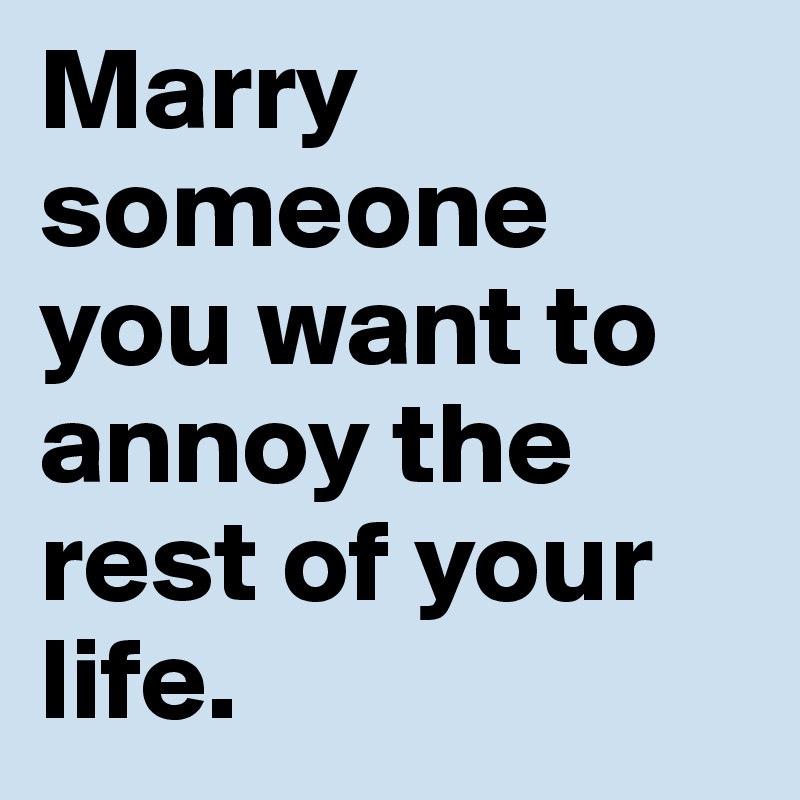 Marry someone you want to annoy the rest of your life.
