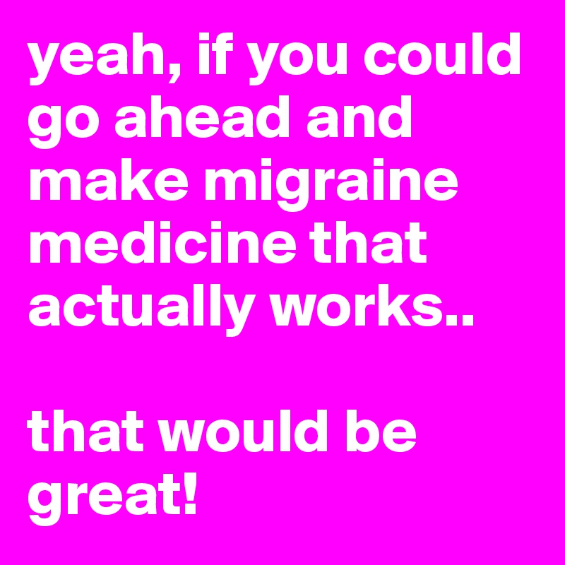 yeah, if you could go ahead and make migraine medicine that actually works.. 

that would be great! 