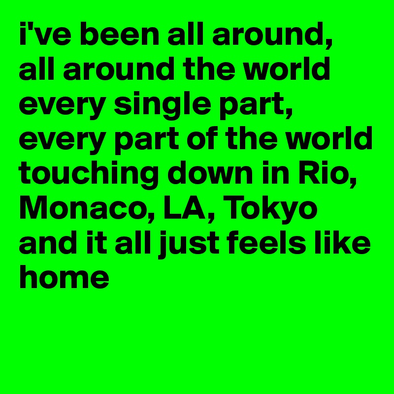i've been all around, all around the world
every single part, every part of the world
touching down in Rio, Monaco, LA, Tokyo
and it all just feels like home

