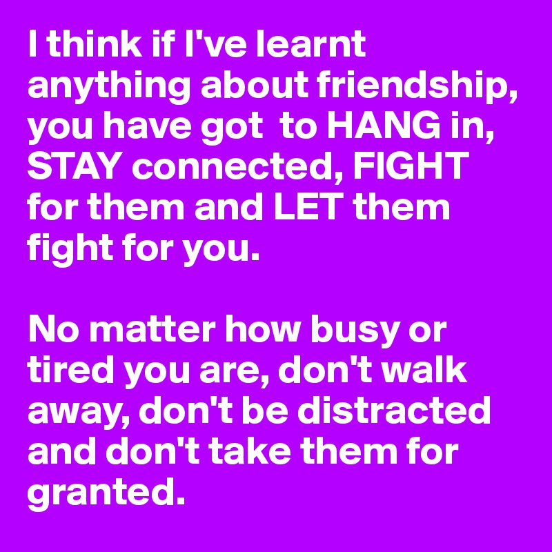 I think if I've learnt anything about friendship, you have got  to HANG in, STAY connected, FIGHT  for them and LET them fight for you.

No matter how busy or tired you are, don't walk away, don't be distracted and don't take them for granted.