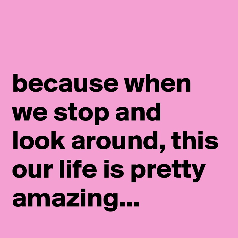 

because when we stop and look around, this our life is pretty amazing...