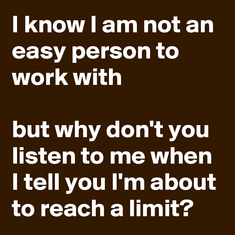 I know I am not an easy person to work with

but why don't you listen to me when I tell you I'm about to reach a limit?
