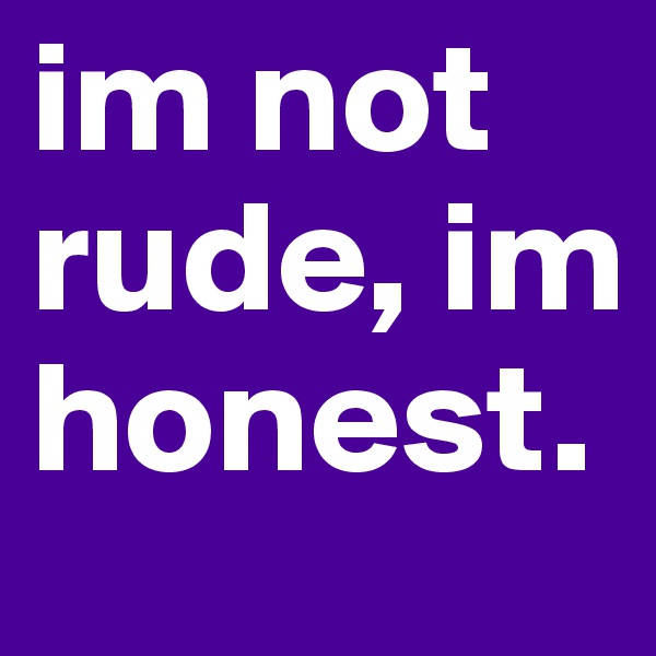 im not rude, im honest.