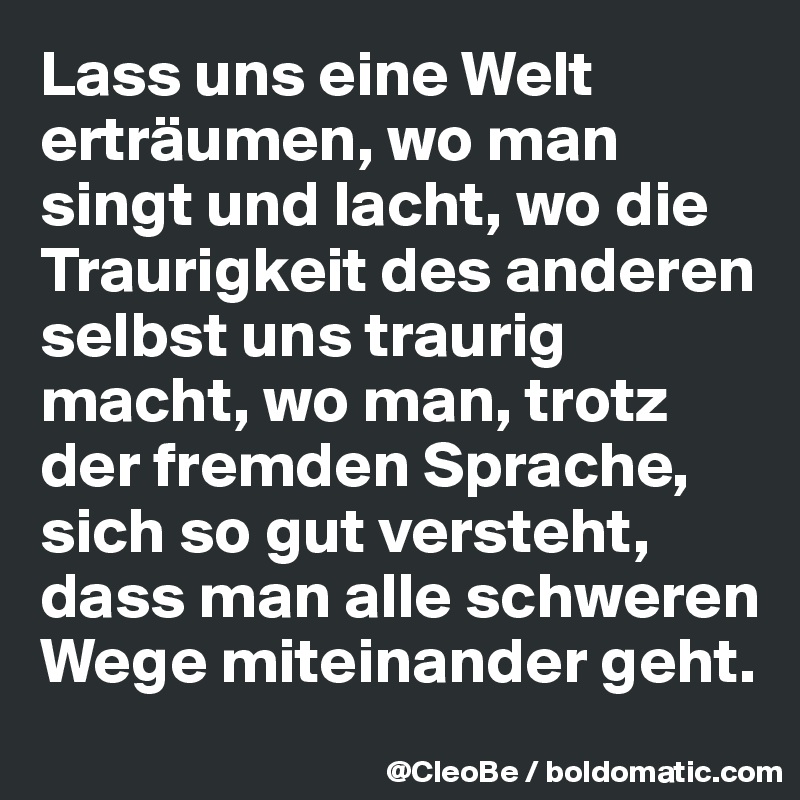 Lass uns eine Welt erträumen, wo man singt und lacht, wo die Traurigkeit des anderen selbst uns traurig macht, wo man, trotz der fremden Sprache, sich so gut versteht, dass man alle schweren Wege miteinander geht.