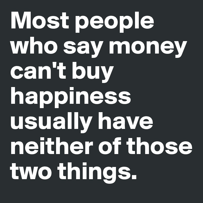 Most people who say money can't buy happiness usually have neither of those two things.