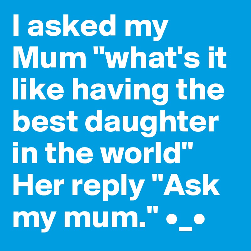 I asked my Mum "what's it like having the best daughter in the world" Her reply "Ask my mum." •_•