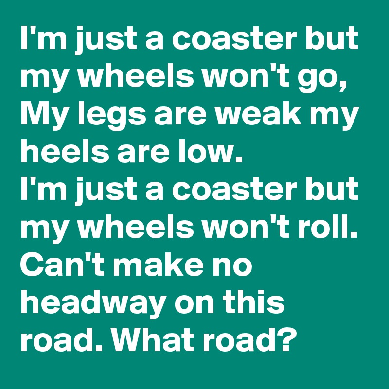 I'm just a coaster but my wheels won't go,
My legs are weak my heels are low.
I'm just a coaster but my wheels won't roll.
Can't make no headway on this road. What road?