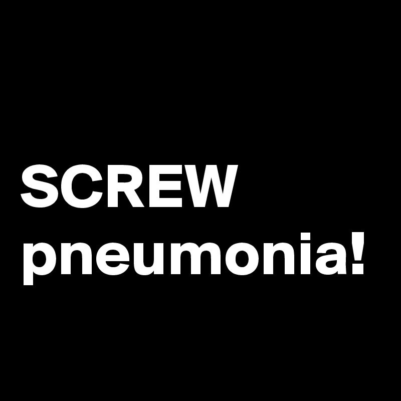 

SCREW pneumonia!