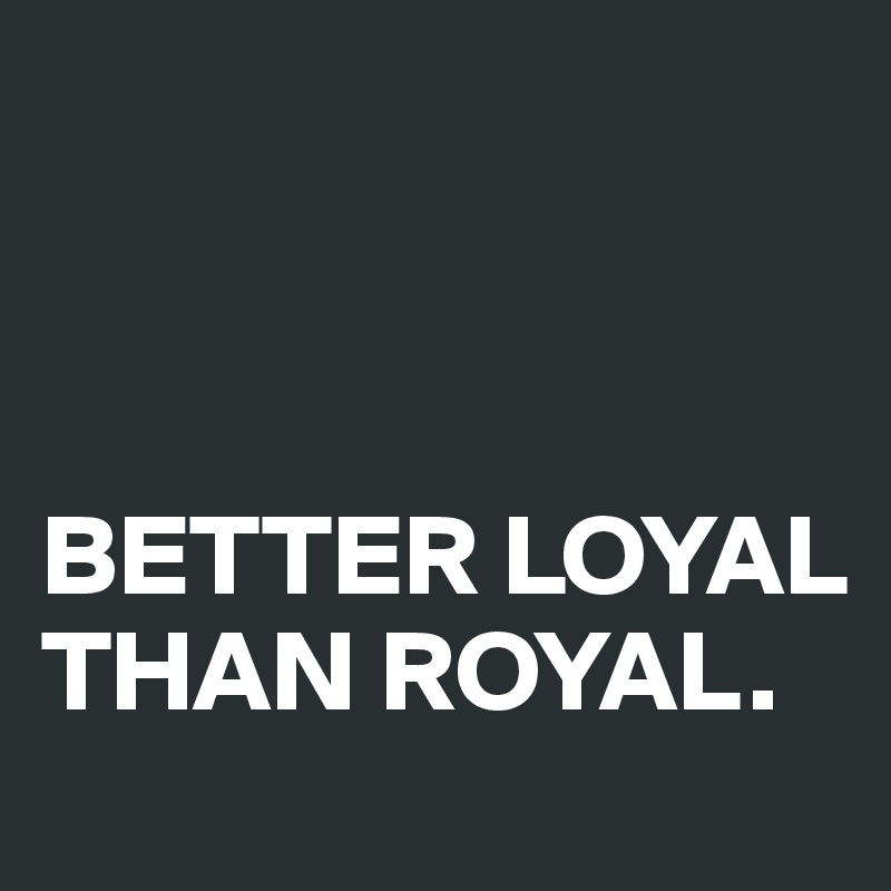 



BETTER LOYAL THAN ROYAL.