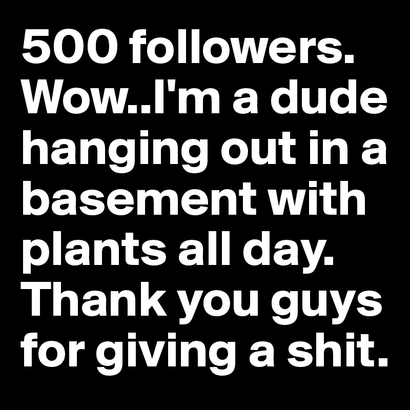 500 followers. Wow..I'm a dude hanging out in a basement with plants all day. Thank you guys for giving a shit.  