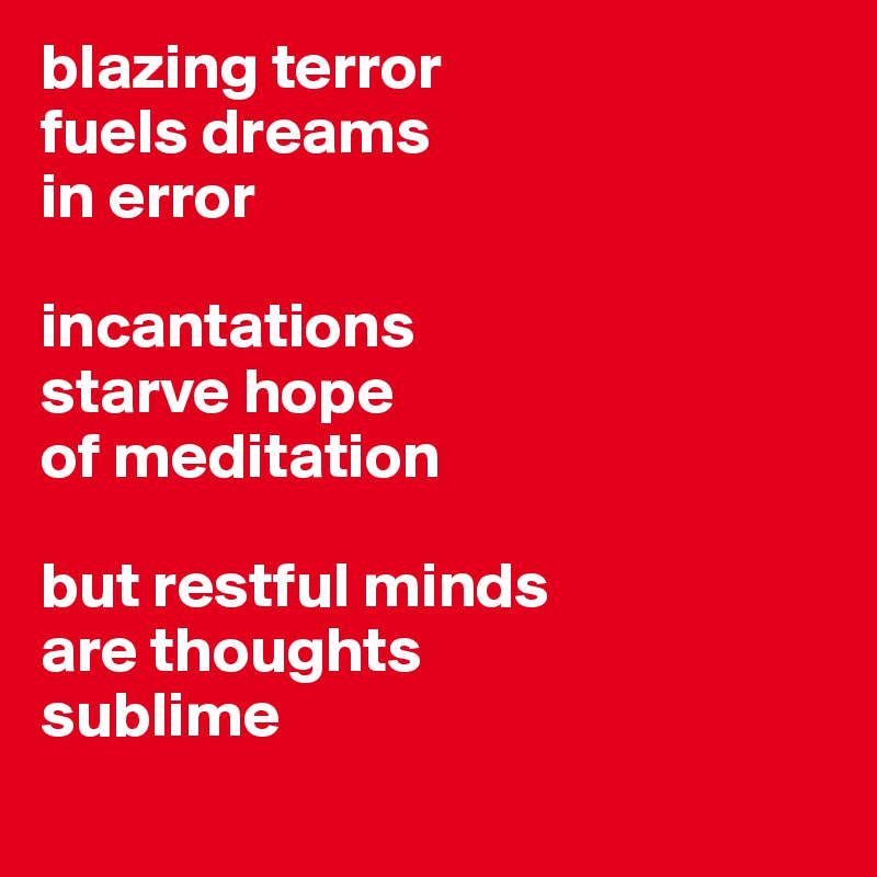 blazing terror
fuels dreams
in error

incantations
starve hope
of meditation

but restful minds
are thoughts 
sublime
