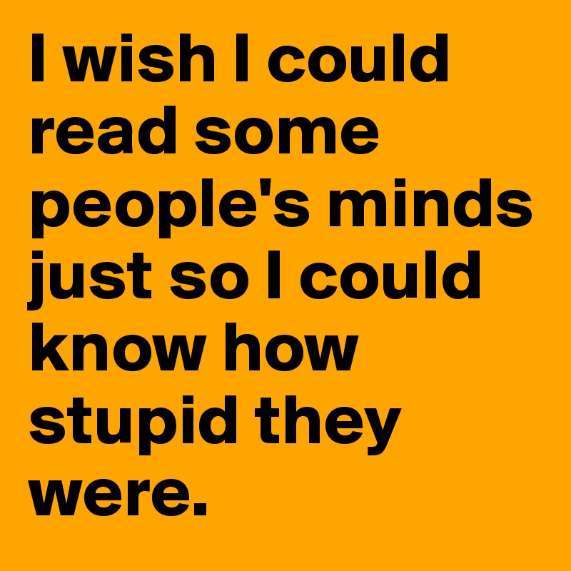 I wish I could read some people's minds just so I could know how stupid they were. 